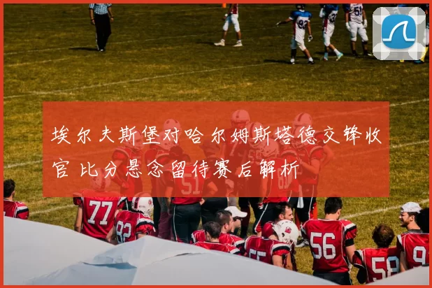埃尔夫斯堡对哈尔姆斯塔德交锋收官 比分悬念留待赛后解析