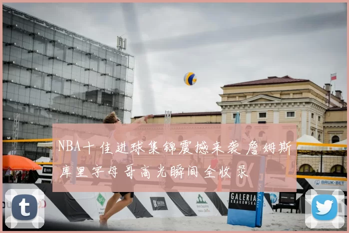 NBA十佳进球集锦震撼来袭 詹姆斯库里字母哥高光瞬间全收录