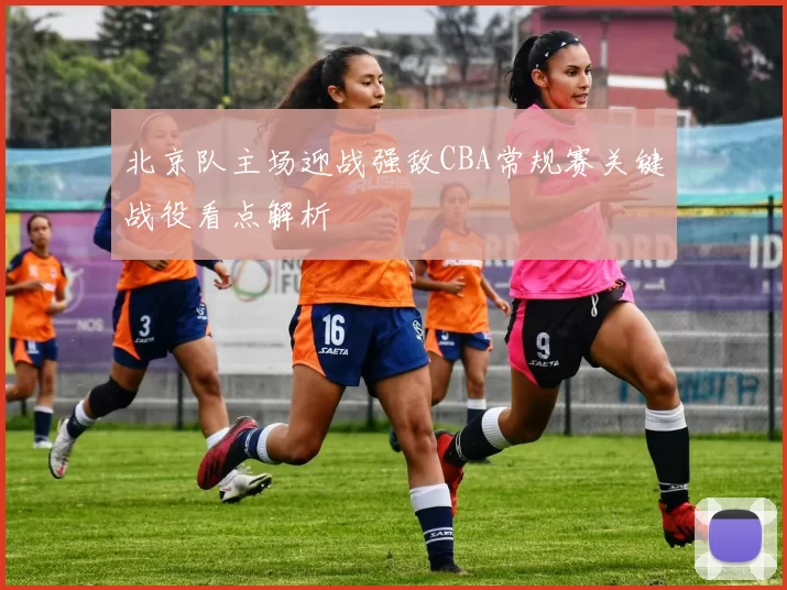 北京队主场迎战强敌CBA常规赛关键战役看点解析