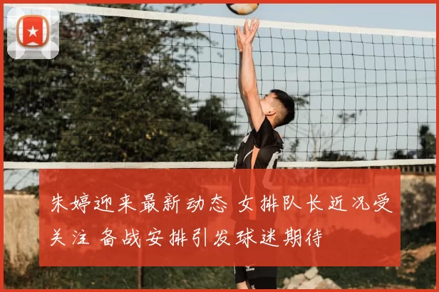 朱婷迎来最新动态 女排队长近况受关注 备战安排引发球迷期待