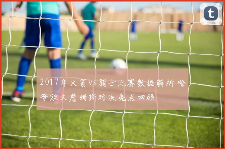 2017年火箭vs骑士比赛数据解析 哈登欧文詹姆斯对决亮点回顾