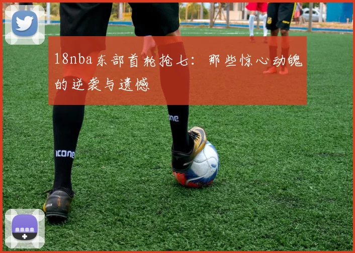 18nba东部首轮抢七:那些惊心动魄的逆袭与遗憾