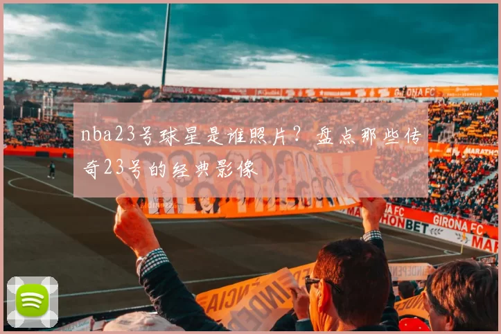 nba23号球星是谁照片？盘点那些传奇23号的经典影像