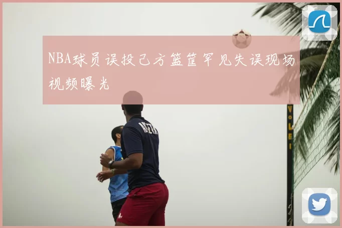 NBA球员误投己方篮筐罕见失误现场视频曝光