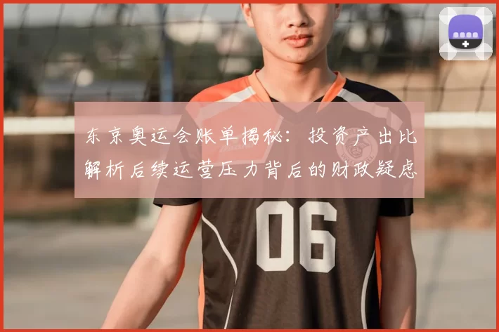 东京奥运会账单揭秘：投资产出比解析后续运营压力背后的财政疑虑