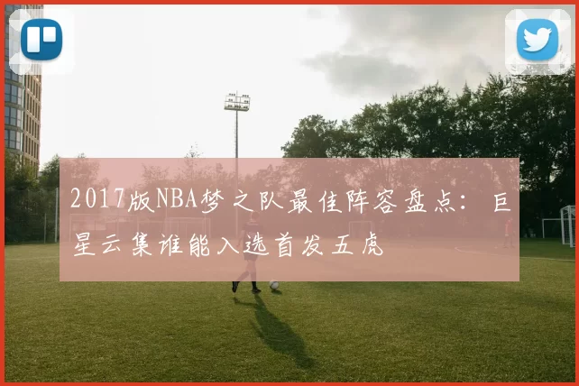 2017版NBA梦之队最佳阵容盘点：巨星云集谁能入选首发五虎