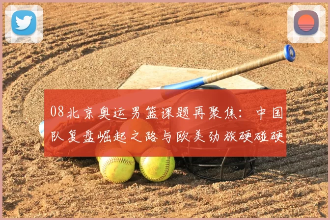 08北京奥运男篮课题再聚焦：中国队复盘崛起之路与欧美劲旅硬碰硬
