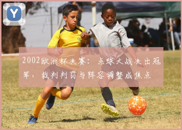 2002欧洲杯决赛:点球大战决出冠军,裁判判罚与阵容调整成焦点