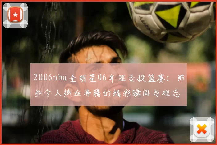 2006nba全明星06年混合投篮赛：那些令人热血沸腾的精彩瞬间与难忘回忆