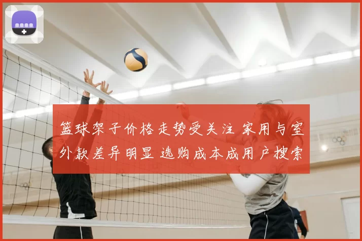 篮球架子价格走势受关注 家用与室外款差异明显 选购成本成用户搜索重点