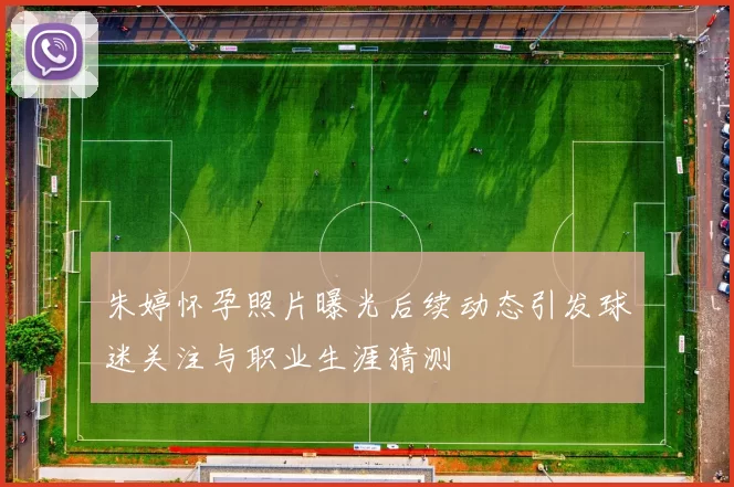 朱婷怀孕照片曝光后续动态引发球迷关注与职业生涯猜测