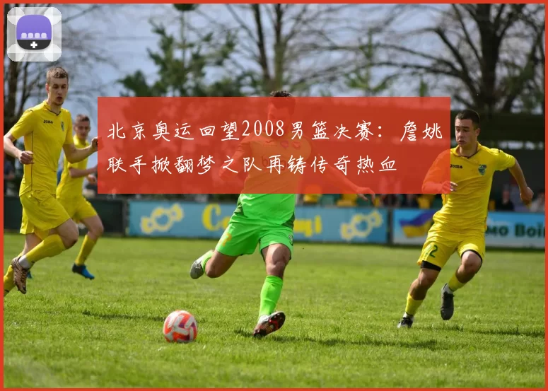 北京奥运回望2008男篮决赛：詹姚联手掀翻梦之队再铸传奇热血