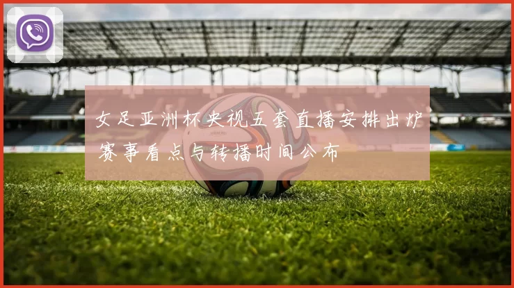 女足亚洲杯央视五套直播安排出炉 赛事看点与转播时间公布