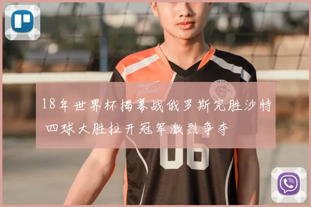 18年世界杯揭幕战俄罗斯完胜沙特 四球大胜拉开冠军激烈争夺