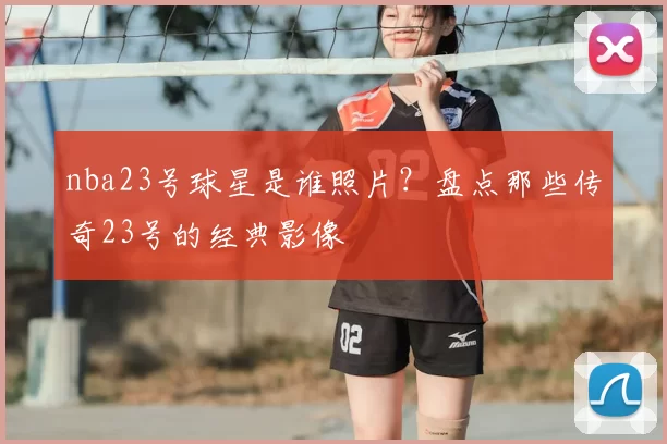 nba23号球星是谁照片？盘点那些传奇23号的经典影像