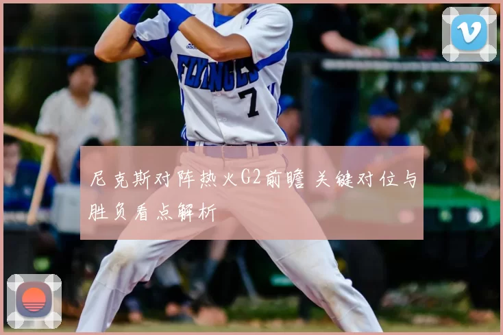 尼克斯对阵热火G2前瞻 关键对位与胜负看点解析