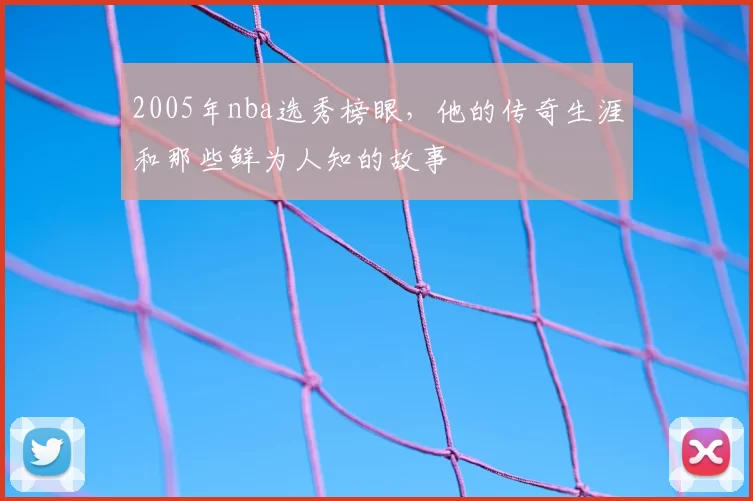 2005年nba选秀榜眼,他的传奇生涯和那些鲜为人知的故事