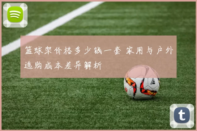 篮球架价格多少钱一套 家用与户外选购成本差异解析