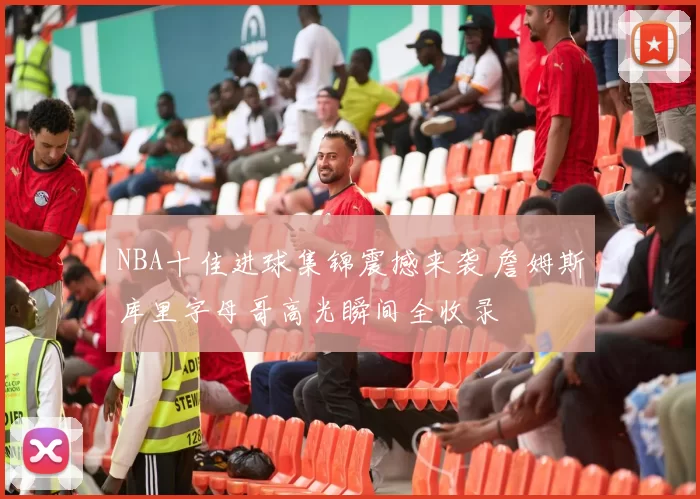 NBA十佳进球集锦震撼来袭 詹姆斯库里字母哥高光瞬间全收录