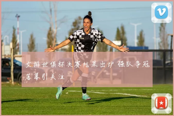 女排世俱杯决赛结果出炉 强队争冠落幕引关注