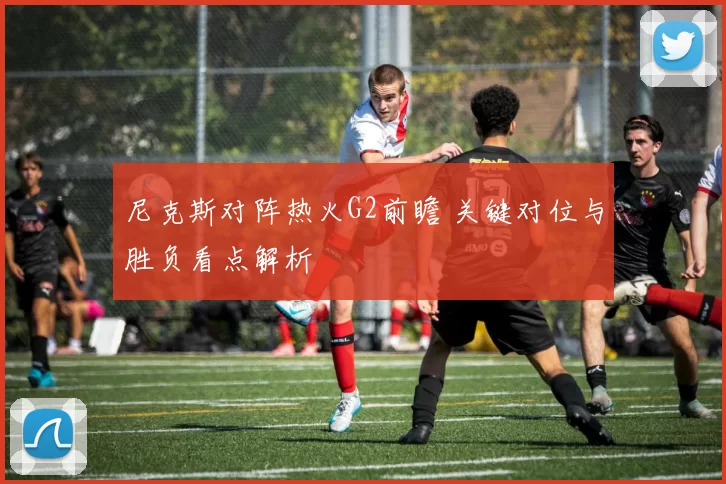 尼克斯对阵热火G2前瞻 关键对位与胜负看点解析