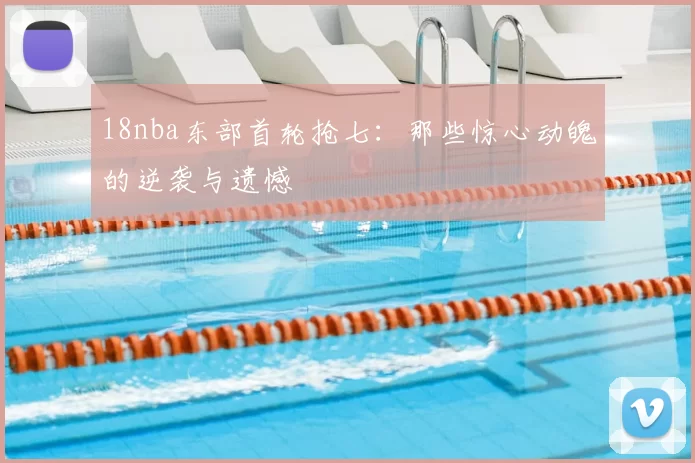 18nba东部首轮抢七:那些惊心动魄的逆袭与遗憾