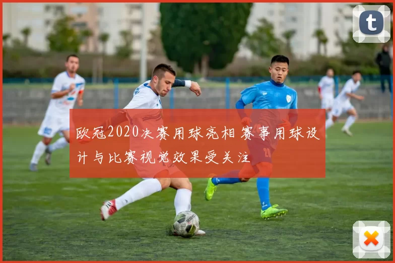 欧冠2020决赛用球亮相 赛事用球设计与比赛视觉效果受关注