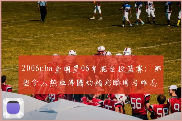 2006nba全明星06年混合投篮赛：那些令人热血沸腾的精彩瞬间与难忘回忆