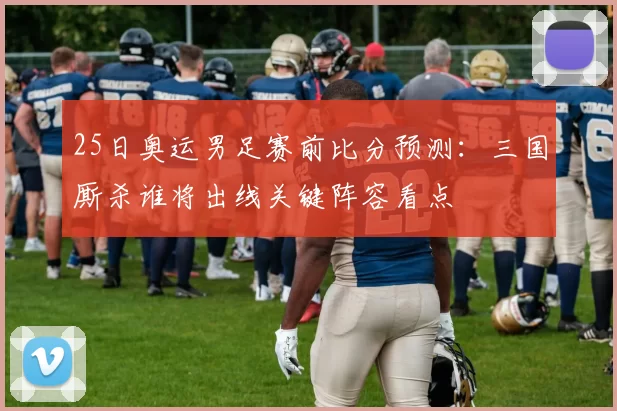 25日奥运男足赛前比分预测：三国厮杀谁将出线关键阵容看点