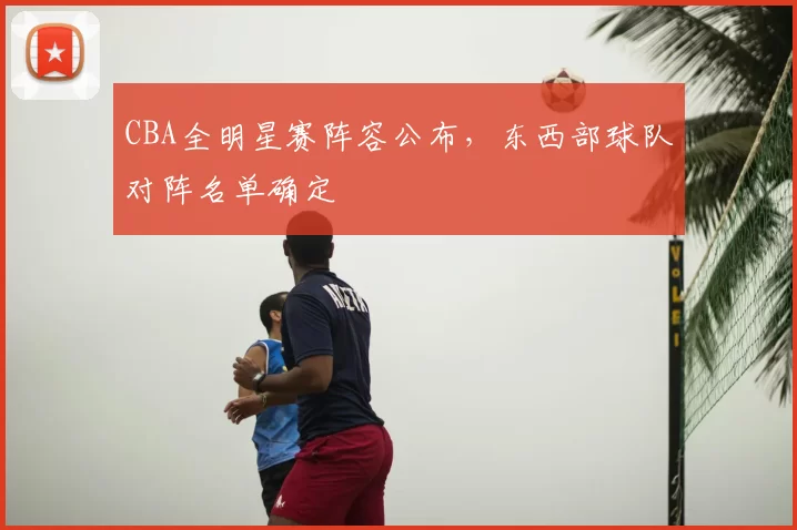 CBA全明星赛阵容公布，东西部球队对阵名单确定