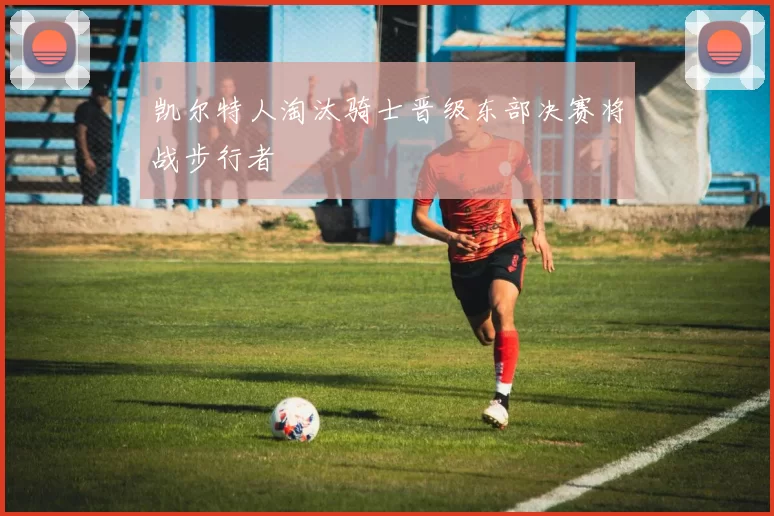 凯尔特人淘汰骑士晋级东部决赛将战步行者