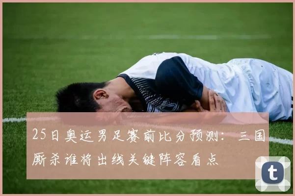 25日奥运男足赛前比分预测：三国厮杀谁将出线关键阵容看点