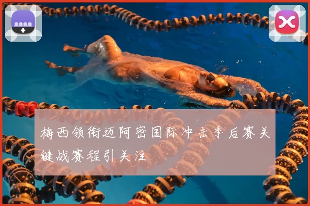 梅西领衔迈阿密国际冲击季后赛关键战赛程引关注