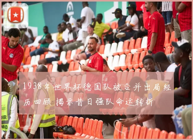 1938年世界杯德国队被合并出局经历回顾 揭示昔日强队命运转折