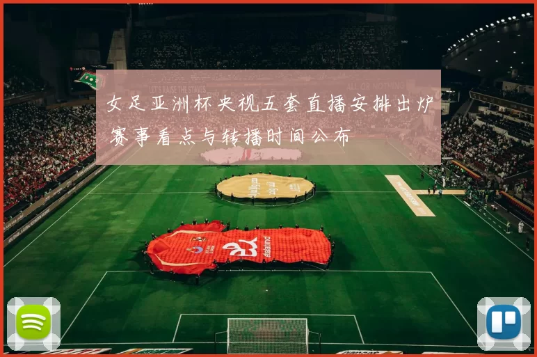 女足亚洲杯央视五套直播安排出炉 赛事看点与转播时间公布