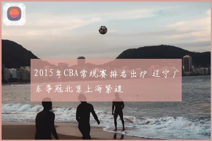 2015年CBA常规赛排名出炉 辽宁广东争冠北京上海紧追