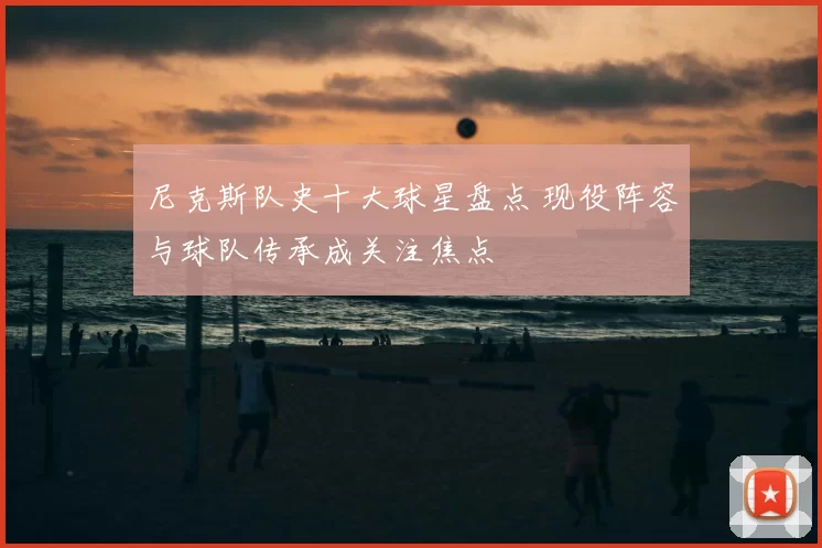 尼克斯队史十大球星盘点 现役阵容与球队传承成关注焦点