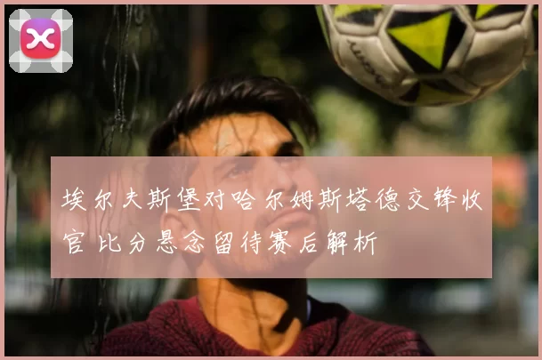 埃尔夫斯堡对哈尔姆斯塔德交锋收官 比分悬念留待赛后解析
