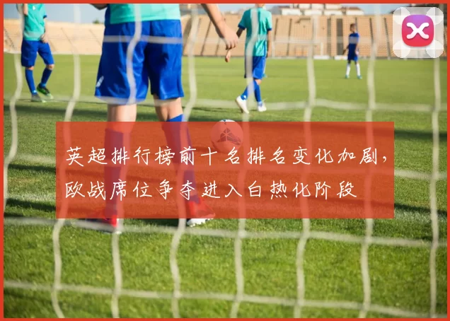 英超排行榜前十名排名变化加剧，欧战席位争夺进入白热化阶段