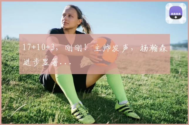 17+10+3,刚刚!主帅发声,杨瀚森进步显著...