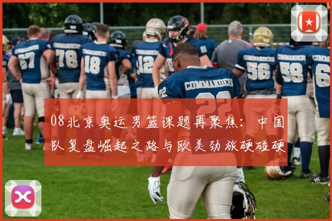 08北京奥运男篮课题再聚焦：中国队复盘崛起之路与欧美劲旅硬碰硬