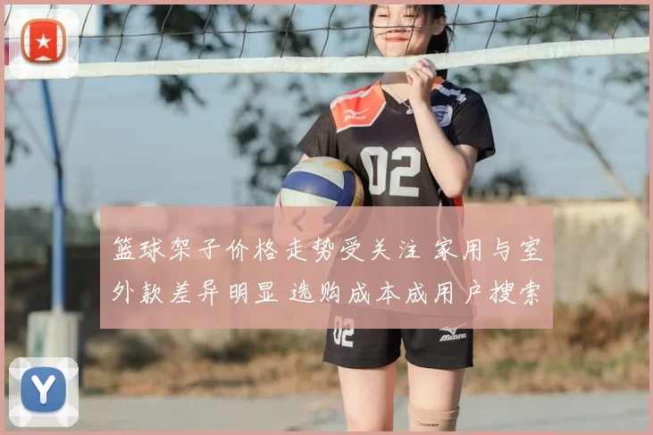 篮球架子价格走势受关注 家用与室外款差异明显 选购成本成用户搜索重点