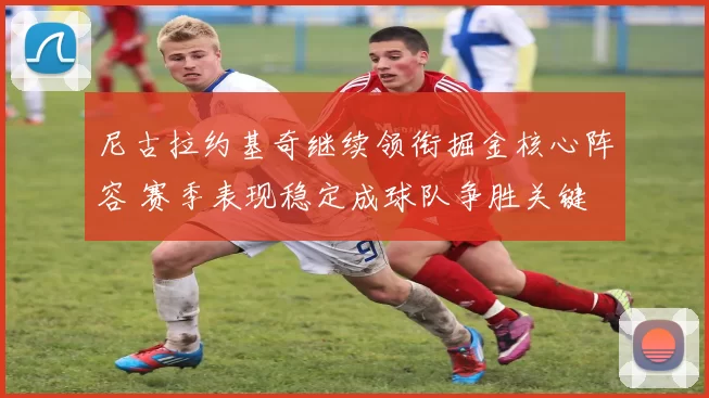 尼古拉约基奇继续领衔掘金核心阵容 赛季表现稳定成球队争胜关键