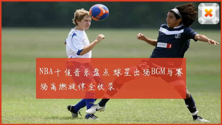 NBA十佳音乐盘点 球星出场BGM与赛场高燃旋律全收录