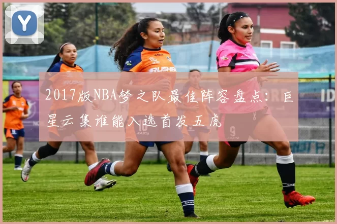2017版NBA梦之队最佳阵容盘点：巨星云集谁能入选首发五虎