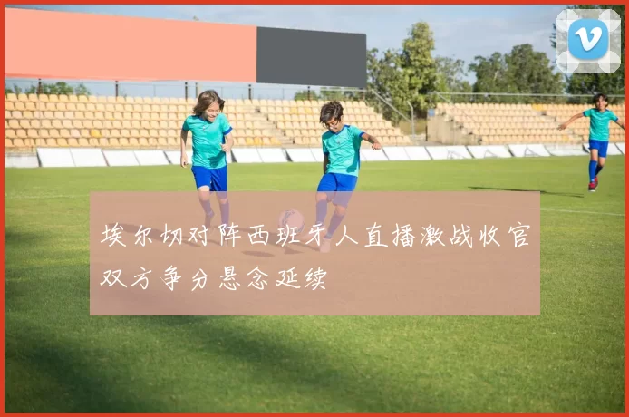 埃尔切对阵西班牙人直播激战收官双方争分悬念延续