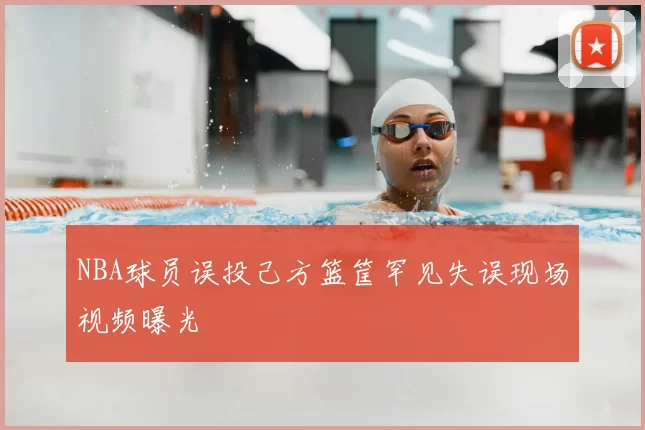 NBA球员误投己方篮筐罕见失误现场视频曝光