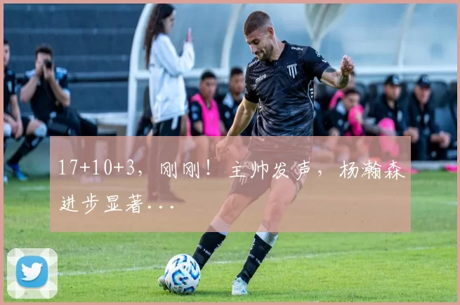 17+10+3,刚刚!主帅发声,杨瀚森进步显著...