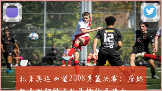 北京奥运回望2008男篮决赛：詹姚联手掀翻梦之队再铸传奇热血