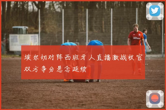 埃尔切对阵西班牙人直播激战收官双方争分悬念延续